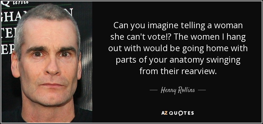 Can you imagine telling a woman she can't vote!? The women I hang out with would be going home with parts of your anatomy swinging from their rearview. - Henry Rollins