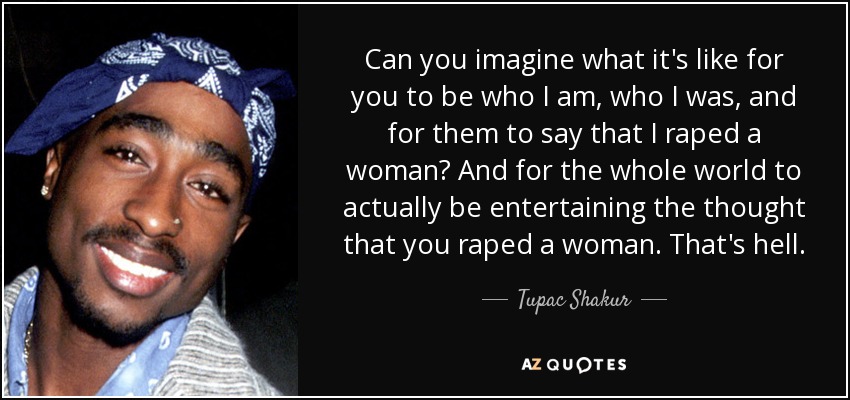 Can you imagine what it's like for you to be who I am, who I was, and for them to say that I raped a woman? And for the whole world to actually be entertaining the thought that you raped a woman. That's hell. - Tupac Shakur