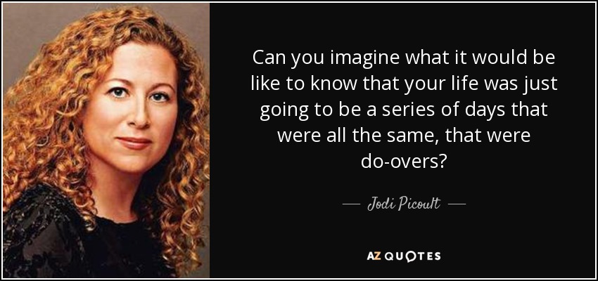 Can you imagine what it would be like to know that your life was just going to be a series of days that were all the same, that were do-overs? - Jodi Picoult