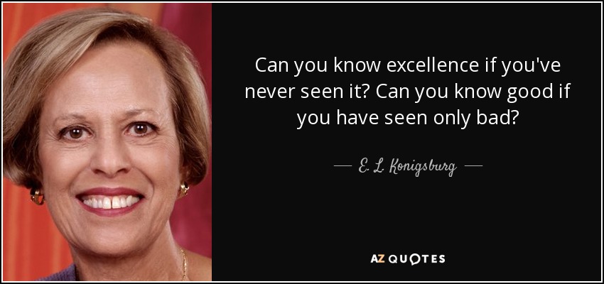 Can you know excellence if you've never seen it? Can you know good if you have seen only bad? - E. L. Konigsburg