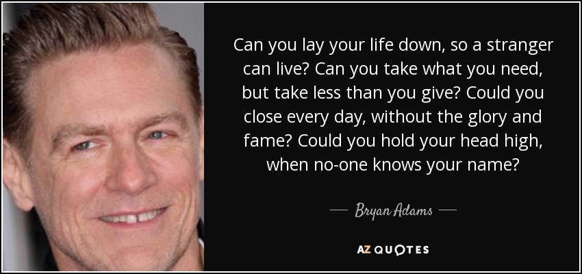 Can you lay your life down, so a stranger can live? Can you take what you need, but take less than you give? Could you close every day, without the glory and fame? Could you hold your head high, when no-one knows your name? - Bryan Adams