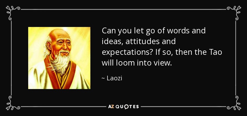 Can you let go of words and ideas, attitudes and expectations? If so, then the Tao will loom into view. - Laozi