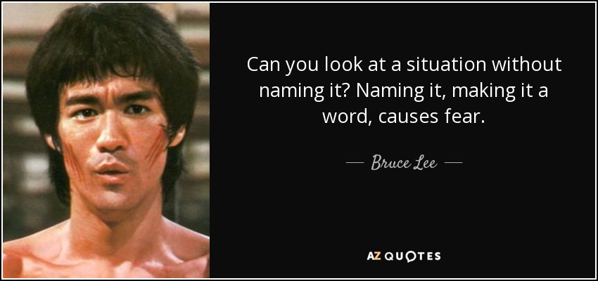 Can you look at a situation without naming it? Naming it, making it a word, causes fear. - Bruce Lee