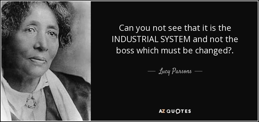 Can you not see that it is the INDUSTRIAL SYSTEM and not the boss which must be changed?. - Lucy Parsons