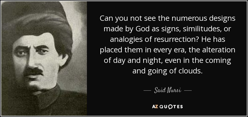 Can you not see the numerous designs made by God as signs, similitudes, or analogies of resurrection? He has placed them in every era, the alteration of day and night, even in the coming and going of clouds. - Said Nursi