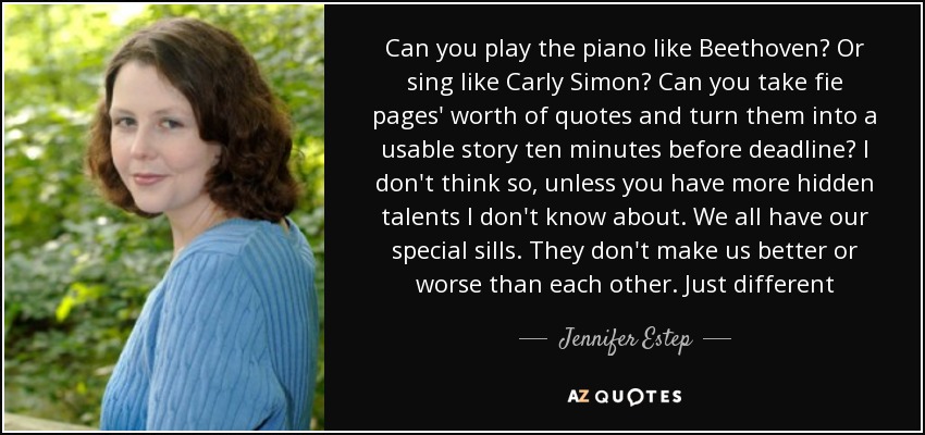 Can you play the piano like Beethoven? Or sing like Carly Simon? Can you take fie pages' worth of quotes and turn them into a usable story ten minutes before deadline? I don't think so, unless you have more hidden talents I don't know about. We all have our special sills. They don't make us better or worse than each other. Just different - Jennifer Estep