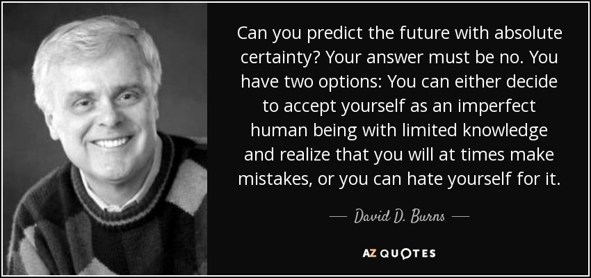 Can you predict the future with absolute certainty? Your answer must be no. You have two options: You can either decide to accept yourself as an imperfect human being with limited knowledge and realize that you will at times make mistakes, or you can hate yourself for it. - David D. Burns