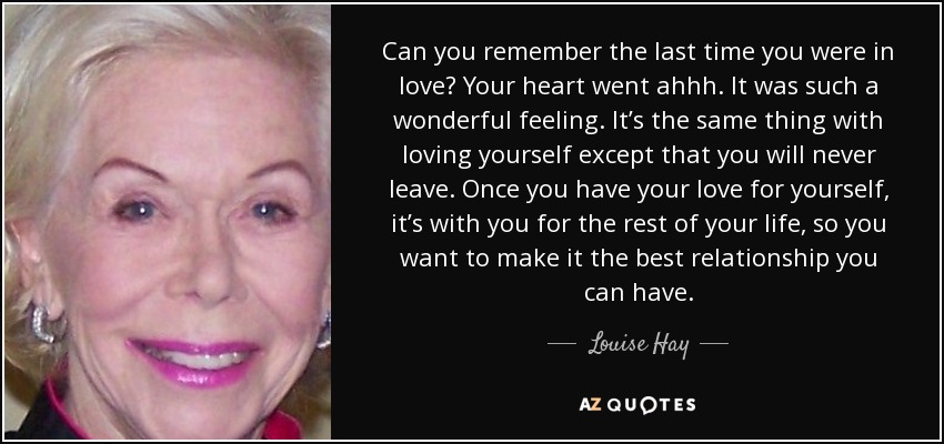 Can you remember the last time you were in love? Your heart went ahhh. It was such a wonderful feeling. It’s the same thing with loving yourself except that you will never leave. Once you have your love for yourself, it’s with you for the rest of your life, so you want to make it the best relationship you can have. - Louise Hay