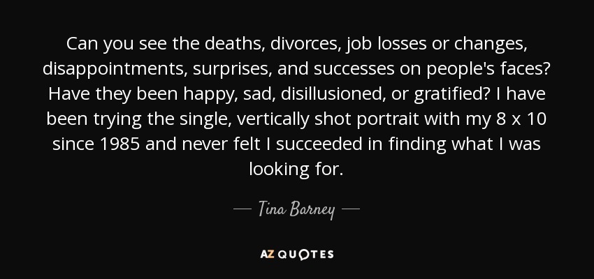 Can you see the deaths, divorces, job losses or changes, disappointments, surprises, and successes on people's faces? Have they been happy, sad, disillusioned, or gratified? I have been trying the single, vertically shot portrait with my 8 x 10 since 1985 and never felt I succeeded in finding what I was looking for. - Tina Barney