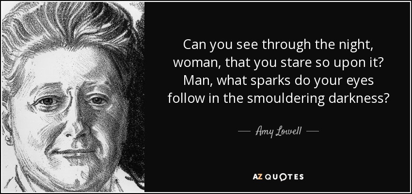 Can you see through the night, woman, that you stare so upon it? Man, what sparks do your eyes follow in the smouldering darkness? - Amy Lowell