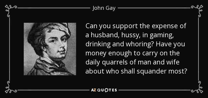Can you support the expense of a husband, hussy, in gaming, drinking and whoring? Have you money enough to carry on the daily quarrels of man and wife about who shall squander most? - John Gay