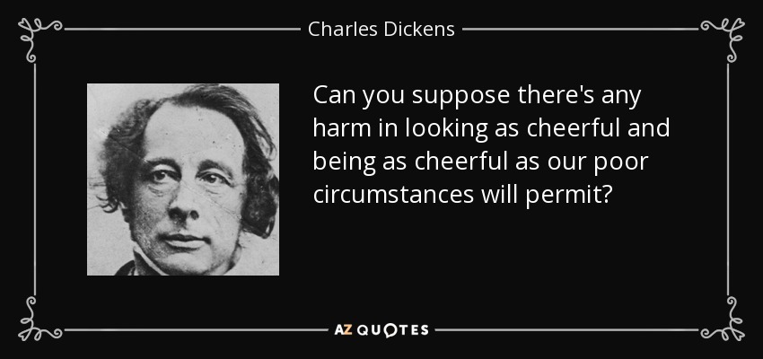 Can you suppose there's any harm in looking as cheerful and being as cheerful as our poor circumstances will permit? - Charles Dickens