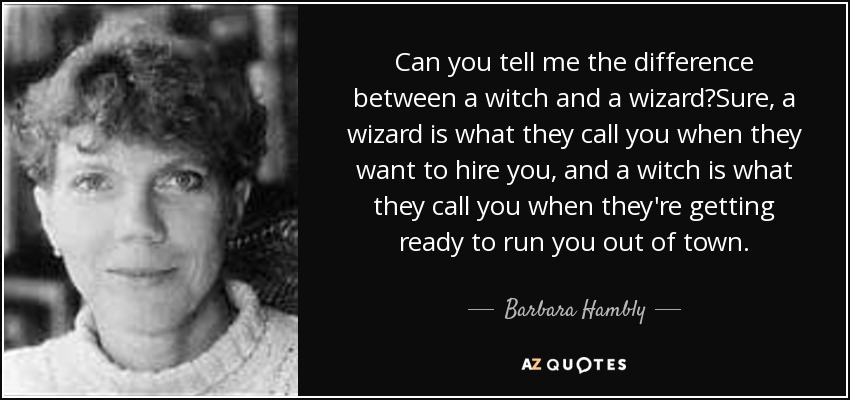 Can you tell me the difference between a witch and a wizard?Sure, a wizard is what they call you when they want to hire you, and a witch is what they call you when they're getting ready to run you out of town. - Barbara Hambly