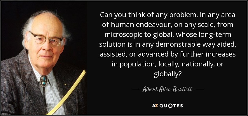 Can you think of any problem, in any area of human endeavour, on any scale, from microscopic to global, whose long-term solution is in any demonstrable way aided, assisted, or advanced by further increases in population, locally, nationally, or globally? - Albert Allen Bartlett