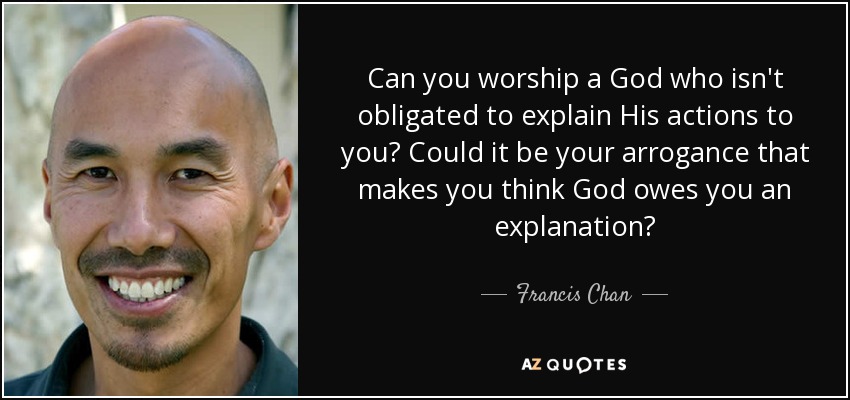 Can you worship a God who isn't obligated to explain His actions to you? Could it be your arrogance that makes you think God owes you an explanation? - Francis Chan