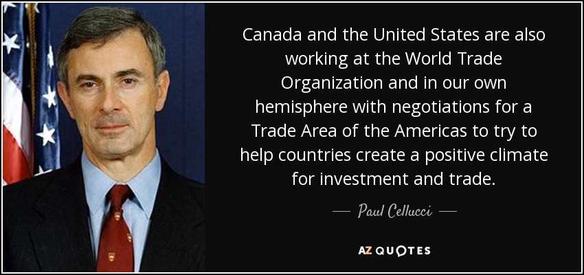 Canada and the United States are also working at the World Trade Organization and in our own hemisphere with negotiations for a Trade Area of the Americas to try to help countries create a positive climate for investment and trade. - Paul Cellucci