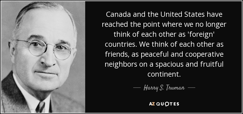 Canada and the United States have reached the point where we no longer think of each other as 'foreign' countries. We think of each other as friends, as peaceful and cooperative neighbors on a spacious and fruitful continent. - Harry S. Truman