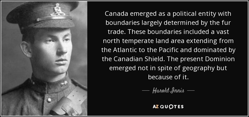 Canada emerged as a political entity with boundaries largely determined by the fur trade. These boundaries included a vast north temperate land area extending from the Atlantic to the Pacific and dominated by the Canadian Shield. The present Dominion emerged not in spite of geography but because of it. - Harold Innis