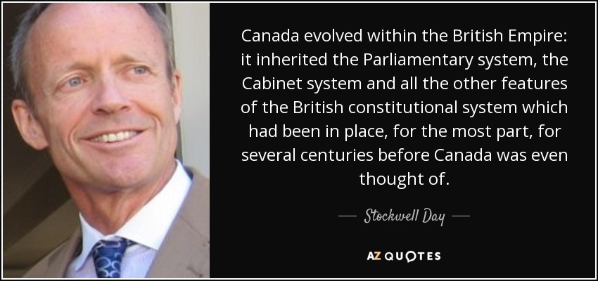 Canada evolved within the British Empire: it inherited the Parliamentary system, the Cabinet system and all the other features of the British constitutional system which had been in place, for the most part, for several centuries before Canada was even thought of. - Stockwell Day