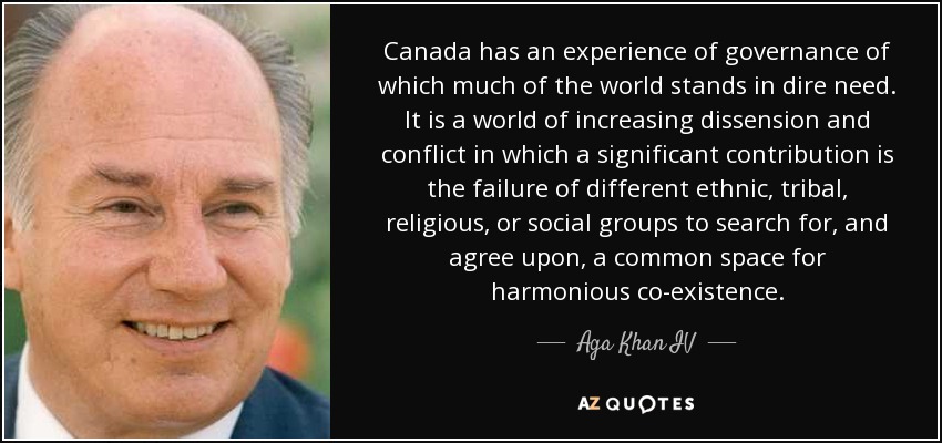 Canada has an experience of governance of which much of the world stands in dire need. It is a world of increasing dissension and conflict in which a significant contribution is the failure of different ethnic, tribal, religious, or social groups to search for, and agree upon, a common space for harmonious co-existence. - Aga Khan IV