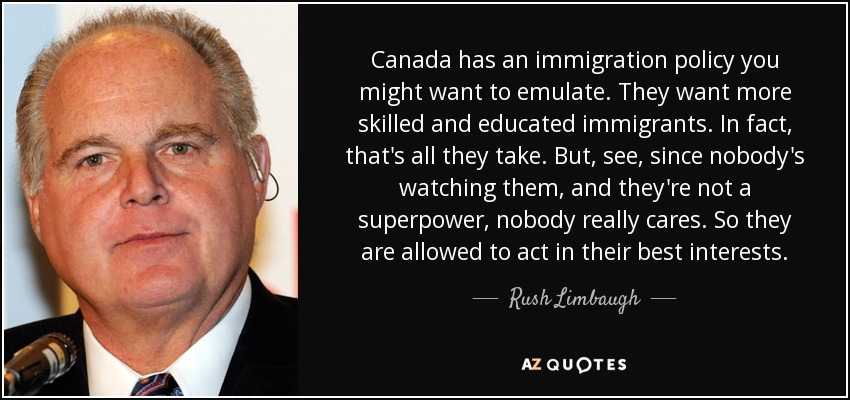Canada has an immigration policy you might want to emulate. They want more skilled and educated immigrants. In fact, that's all they take. But, see, since nobody's watching them, and they're not a superpower, nobody really cares. So they are allowed to act in their best interests. - Rush Limbaugh