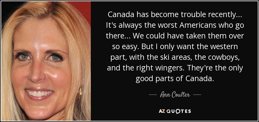 Canada has become trouble recently ... It's always the worst Americans who go there ... We could have taken them over so easy. But I only want the western part, with the ski areas, the cowboys, and the right wingers. They're the only good parts of Canada. - Ann Coulter