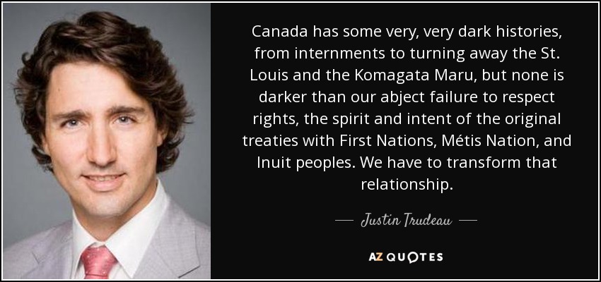 Canada has some very, very dark histories, from internments to turning away the St. Louis and the Komagata Maru, but none is darker than our abject failure to respect rights, the spirit and intent of the original treaties with First Nations, Métis Nation, and Inuit peoples. We have to transform that relationship. - Justin Trudeau