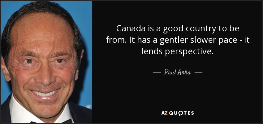 Canada is a good country to be from. It has a gentler slower pace - it lends perspective. - Paul Anka