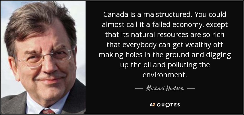 Canada is a malstructured. You could almost call it a failed economy, except that its natural resources are so rich that everybody can get wealthy off making holes in the ground and digging up the oil and polluting the environment. - Michael Hudson