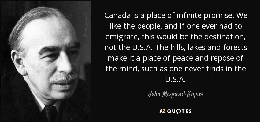 Canada is a place of infinite promise. We like the people, and if one ever had to emigrate, this would be the destination, not the U.S.A. The hills, lakes and forests make it a place of peace and repose of the mind, such as one never finds in the U.S.A. - John Maynard Keynes