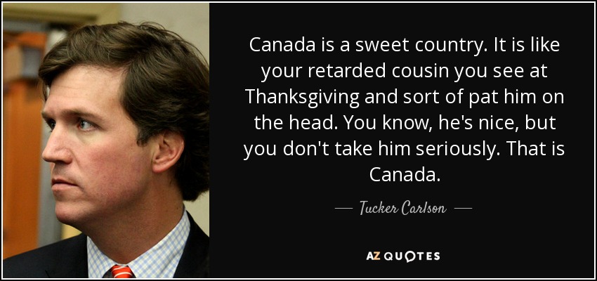 Canada is a sweet country. It is like your retarded cousin you see at Thanksgiving and sort of pat him on the head. You know, he's nice, but you don't take him seriously. That is Canada. - Tucker Carlson
