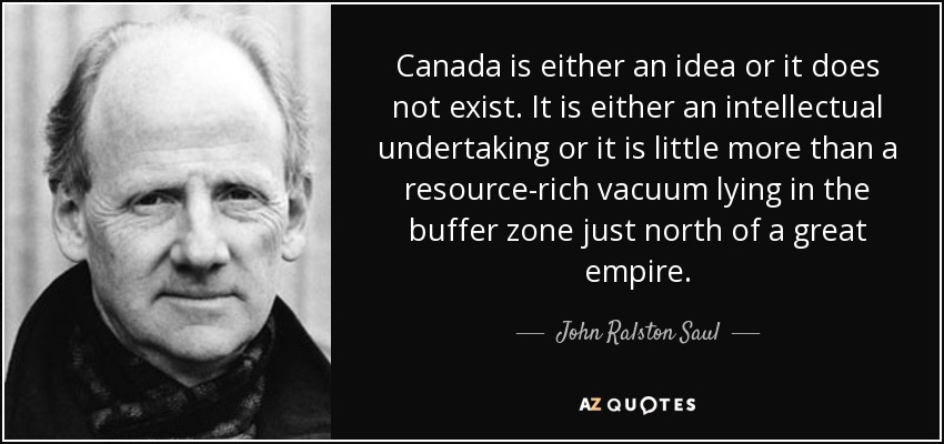 Canada is either an idea or it does not exist. It is either an intellectual undertaking or it is little more than a resource-rich vacuum lying in the buffer zone just north of a great empire. - John Ralston Saul