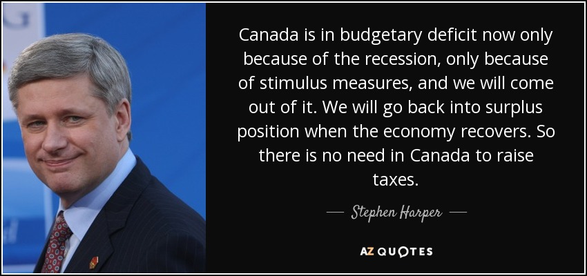 Canada is in budgetary deficit now only because of the recession, only because of stimulus measures, and we will come out of it. We will go back into surplus position when the economy recovers. So there is no need in Canada to raise taxes. - Stephen Harper