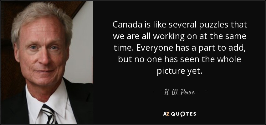 Canada is like several puzzles that we are all working on at the same time. Everyone has a part to add, but no one has seen the whole picture yet. - B. W. Powe