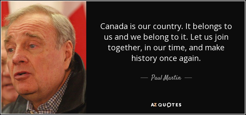 Canada is our country. It belongs to us and we belong to it. Let us join together, in our time, and make history once again. - Paul Martin