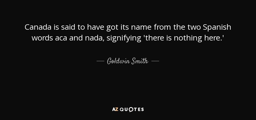 Canada is said to have got its name from the two Spanish words aca and nada, signifying 'there is nothing here.' - Goldwin Smith