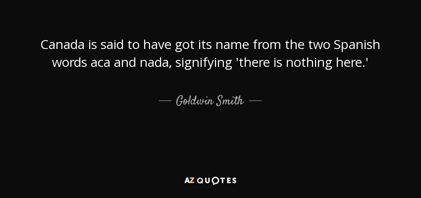 Canada is said to have got its name from the two Spanish words aca and nada, signifying 'there is nothing here.' - Goldwin Smith