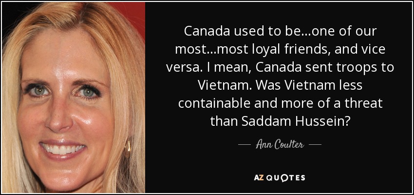 Canada used to be...one of our most...most loyal friends, and vice versa. I mean, Canada sent troops to Vietnam. Was Vietnam less containable and more of a threat than Saddam Hussein? - Ann Coulter