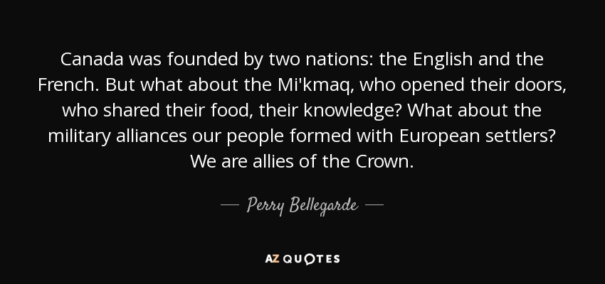 Canada was founded by two nations: the English and the French. But what about the Mi'kmaq, who opened their doors, who shared their food, their knowledge? What about the military alliances our people formed with European settlers? We are allies of the Crown. - Perry Bellegarde