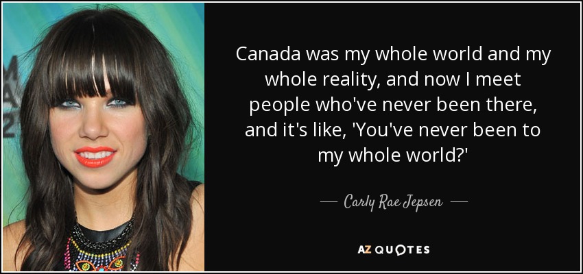 Canada was my whole world and my whole reality, and now I meet people who've never been there, and it's like, 'You've never been to my whole world?' - Carly Rae Jepsen