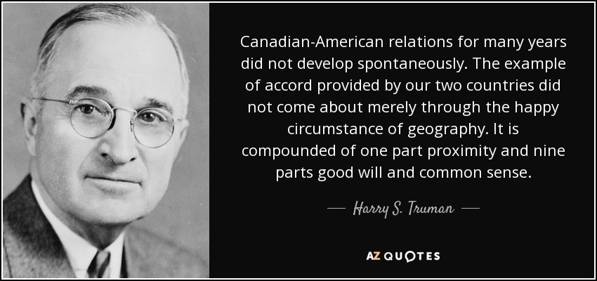 Canadian-American relations for many years did not develop spontaneously. The example of accord provided by our two countries did not come about merely through the happy circumstance of geography. It is compounded of one part proximity and nine parts good will and common sense. - Harry S. Truman