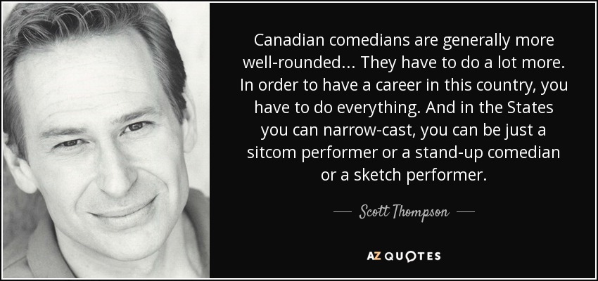 Canadian comedians are generally more well-rounded... They have to do a lot more. In order to have a career in this country, you have to do everything. And in the States you can narrow-cast, you can be just a sitcom performer or a stand-up comedian or a sketch performer. - Scott Thompson