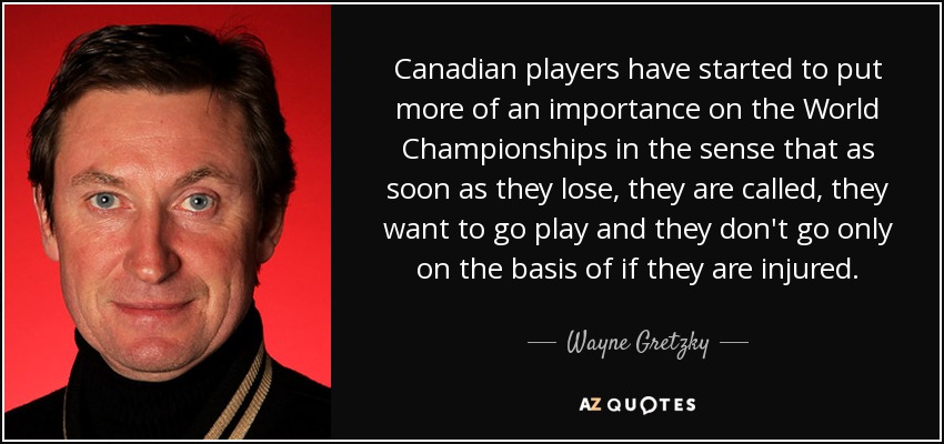 Canadian players have started to put more of an importance on the World Championships in the sense that as soon as they lose, they are called, they want to go play and they don't go only on the basis of if they are injured. - Wayne Gretzky