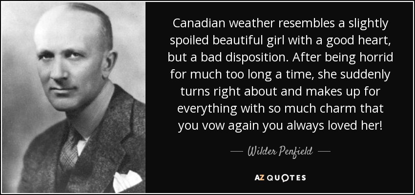 Canadian weather resembles a slightly spoiled beautiful girl with a good heart, but a bad disposition. After being horrid for much too long a time, she suddenly turns right about and makes up for everything with so much charm that you vow again you always loved her! - Wilder Penfield