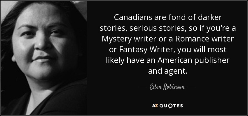 Canadians are fond of darker stories, serious stories, so if you're a Mystery writer or a Romance writer or Fantasy Writer, you will most likely have an American publisher and agent. - Eden Robinson