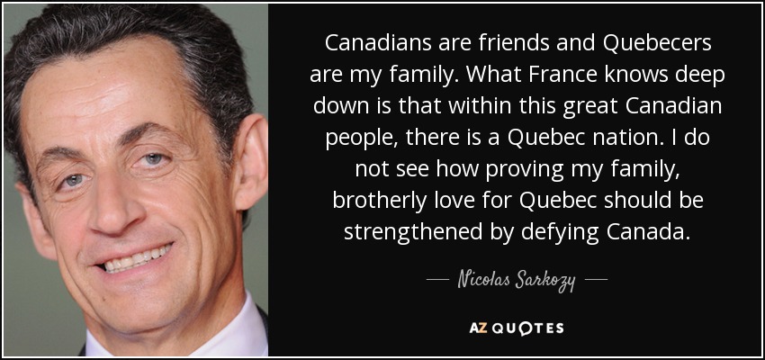 Canadians are friends and Quebecers are my family. What France knows deep down is that within this great Canadian people, there is a Quebec nation. I do not see how proving my family, brotherly love for Quebec should be strengthened by defying Canada. - Nicolas Sarkozy