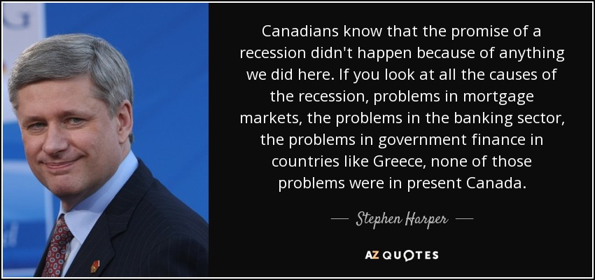 Canadians know that the promise of a recession didn't happen because of anything we did here. If you look at all the causes of the recession, problems in mortgage markets, the problems in the banking sector, the problems in government finance in countries like Greece, none of those problems were in present Canada. - Stephen Harper