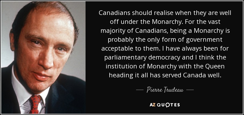 Canadians should realise when they are well off under the Monarchy. For the vast majority of Canadians, being a Monarchy is probably the only form of government acceptable to them. I have always been for parliamentary democracy and I think the institution of Monarchy with the Queen heading it all has served Canada well. - Pierre Trudeau