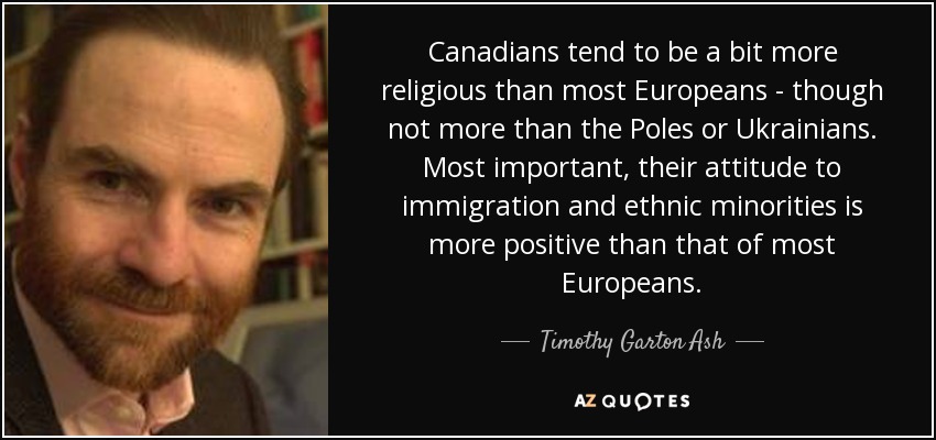 Canadians tend to be a bit more religious than most Europeans - though not more than the Poles or Ukrainians. Most important, their attitude to immigration and ethnic minorities is more positive than that of most Europeans. - Timothy Garton Ash