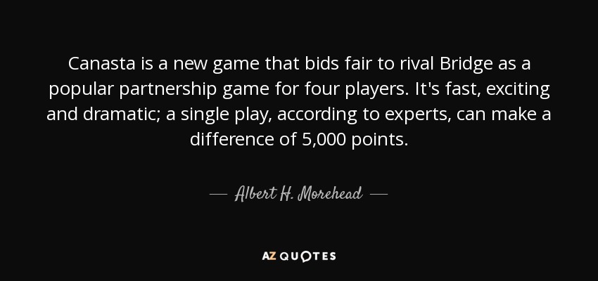 Canasta is a new game that bids fair to rival Bridge as a popular partnership game for four players. It's fast, exciting and dramatic; a single play, according to experts, can make a difference of 5,000 points. - Albert H. Morehead